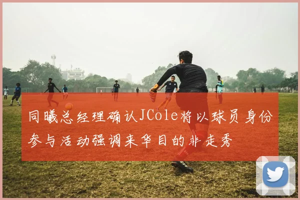 同曦总经理确认JCole将以球员身份参与活动强调来华目的非走秀
