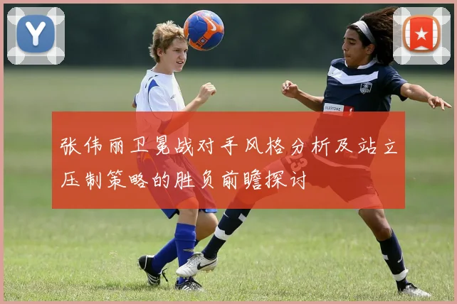张伟丽卫冕战对手风格分析及站立压制策略的胜负前瞻探讨