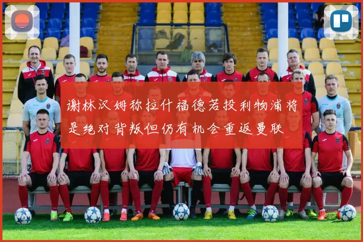 谢林汉姆称拉什福德若投利物浦将是绝对背叛但仍有机会重返曼联