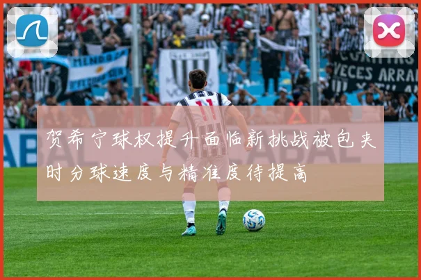 贺希宁球权提升面临新挑战被包夹时分球速度与精准度待提高
