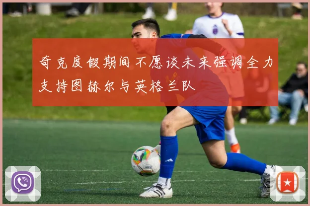 奇克度假期间不愿谈未来强调全力支持图赫尔与英格兰队