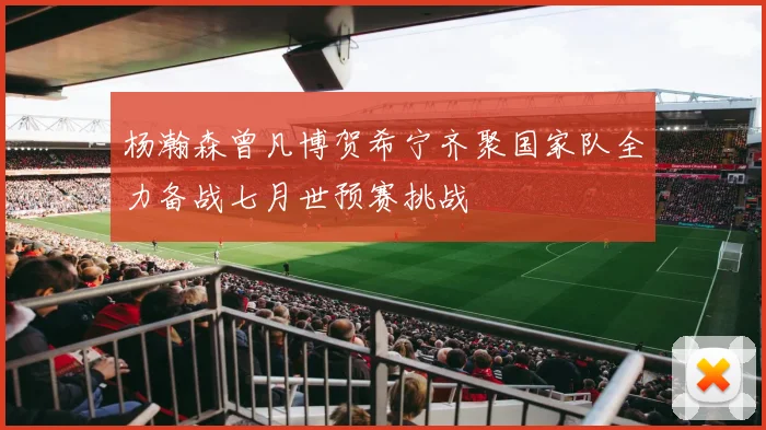 杨瀚森曾凡博贺希宁齐聚国家队全力备战七月世预赛挑战