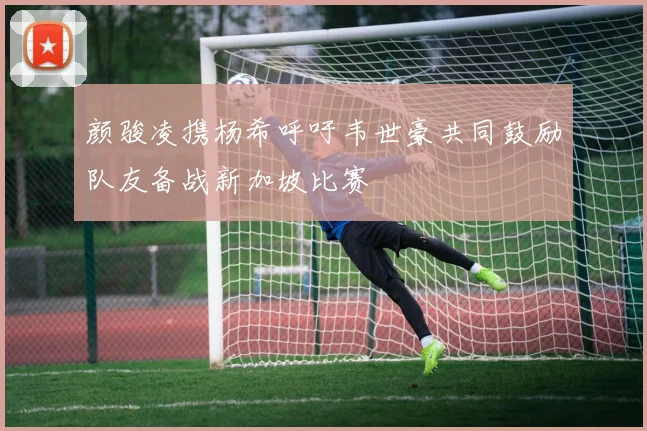 颜骏凌携杨希呼吁韦世豪共同鼓励队友备战新加坡比赛