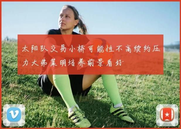 太阳队交易小桥可能性不高续约压力大弗莱明培养前景看好
