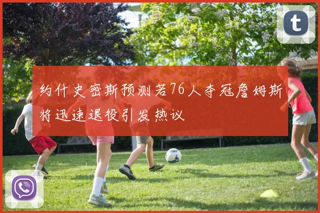 约什史密斯预测若76人夺冠詹姆斯将迅速退役引发热议