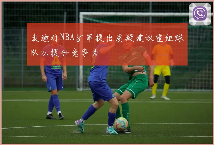 麦迪对NBA扩军提出质疑建议重组球队以提升竞争力