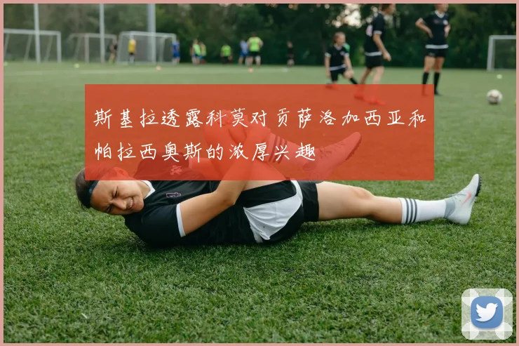 斯基拉透露科莫对贡萨洛加西亚和帕拉西奥斯的浓厚兴趣