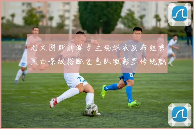 尤文图斯新赛季主场球衣发布经典黑白条纹搭配金色队徽彰显传统魅力