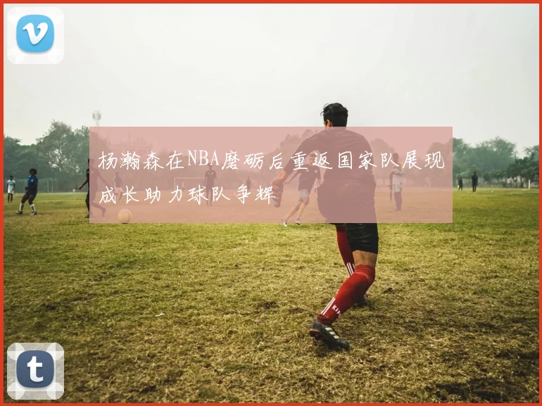 杨瀚森在NBA磨砺后重返国家队展现成长助力球队争辉