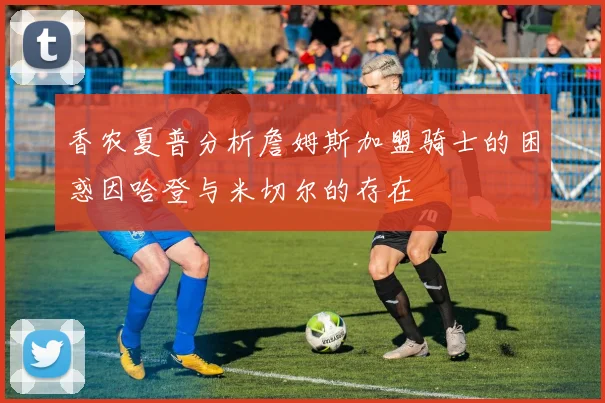 香农夏普分析詹姆斯加盟骑士的困惑因哈登与米切尔的存在