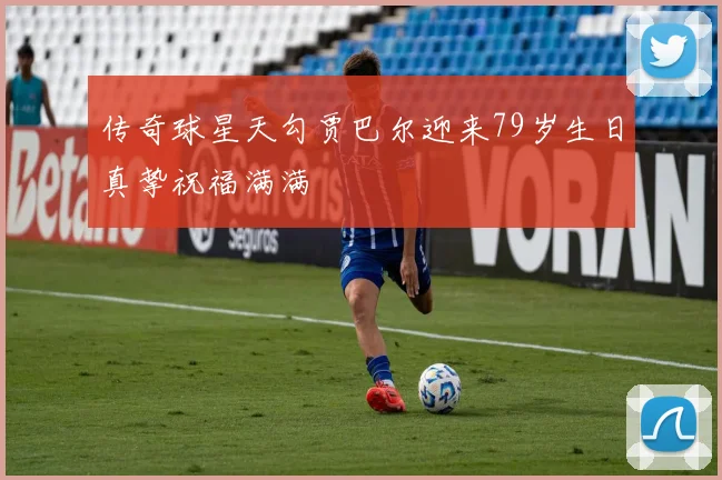 传奇球星天勾贾巴尔迎来79岁生日真挚祝福满满