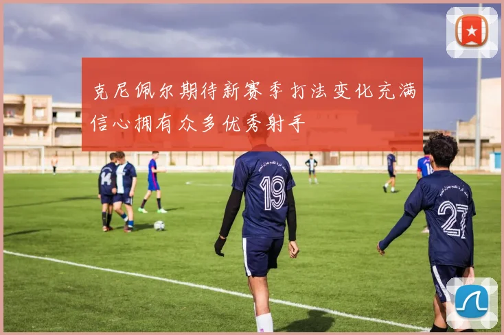 克尼佩尔期待新赛季打法变化充满信心拥有众多优秀射手