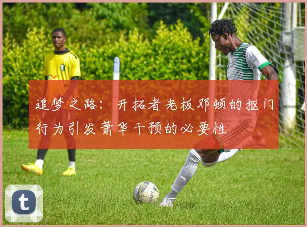 追梦之路：开拓者老板邓顿的抠门行为引发萧华干预的必要性