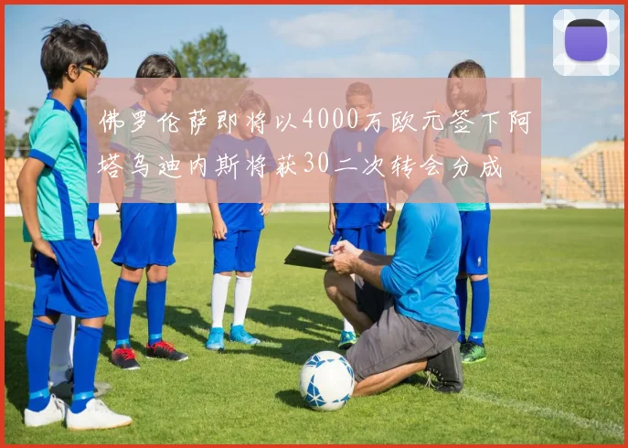 佛罗伦萨即将以4000万欧元签下阿塔乌迪内斯将获30二次转会分成