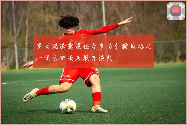 罗马诺透露恩佐是皇马引援目标之一俱乐部尚未展开谈判