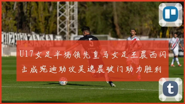 U17女足半场领先皇马女足王晨西闪击成宛迪助攻吴逸晨破门助力胜利