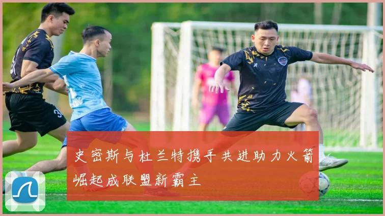 史密斯与杜兰特携手共进助力火箭崛起成联盟新霸主