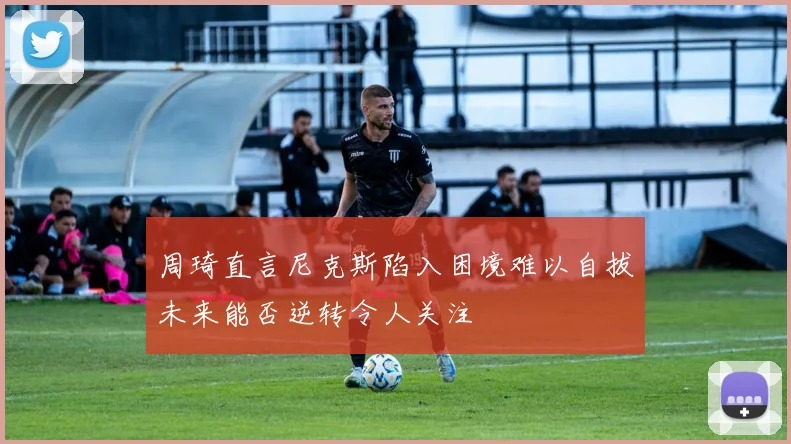 周琦直言尼克斯陷入困境难以自拔未来能否逆转令人关注