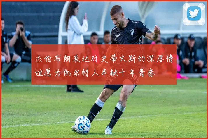 杰伦布朗表达对史蒂文斯的深厚情谊愿为凯尔特人奉献十年青春