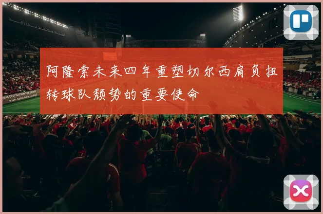阿隆索未来四年重塑切尔西肩负扭转球队颓势的重要使命