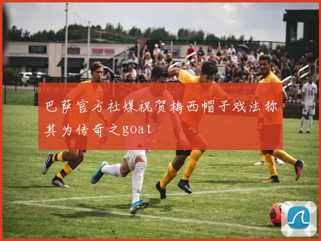 巴萨官方社媒祝贺梅西帽子戏法称其为传奇之goat