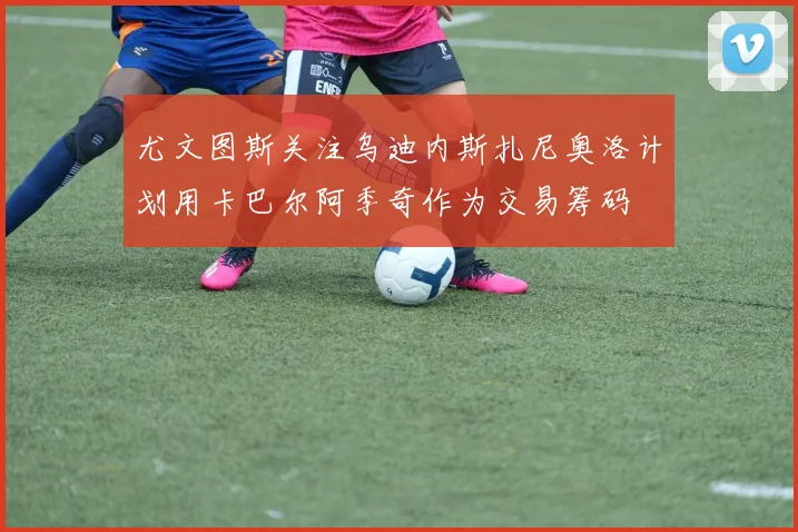 尤文图斯关注乌迪内斯扎尼奥洛计划用卡巴尔阿季奇作为交易筹码