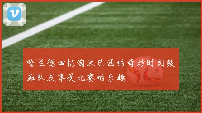 哈兰德回忆淘汰巴西的奇妙时刻鼓励队友享受比赛的乐趣