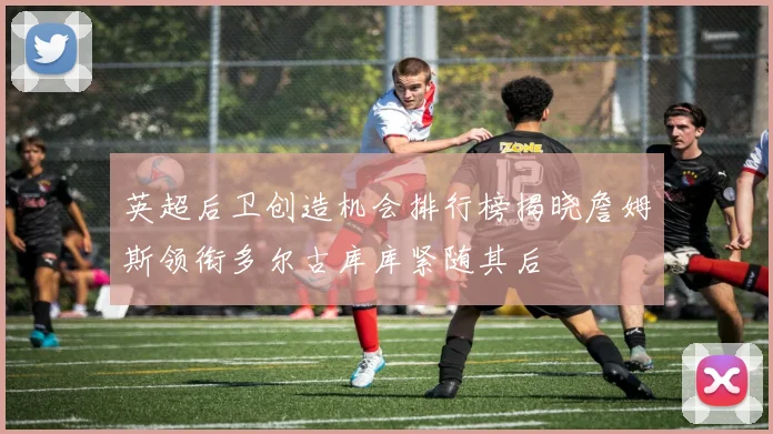 英超后卫创造机会排行榜揭晓詹姆斯领衔多尔古库库紧随其后