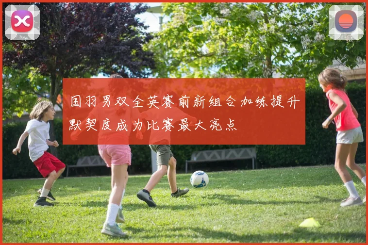 国羽男双全英赛前新组合加练提升默契度成为比赛最大亮点