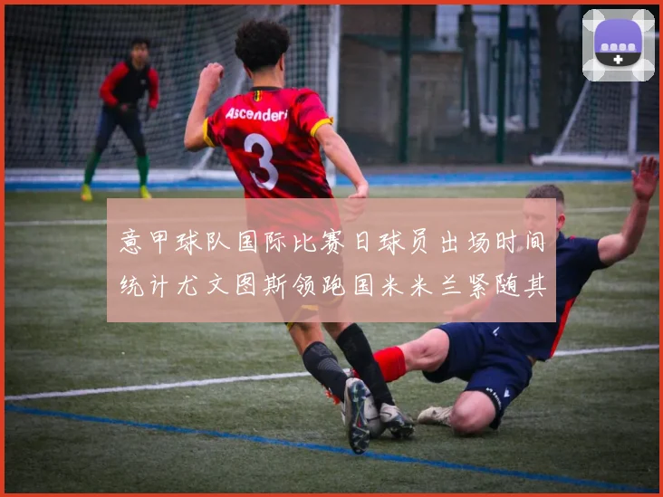 意甲球队国际比赛日球员出场时间统计尤文图斯领跑国米米兰紧随其后