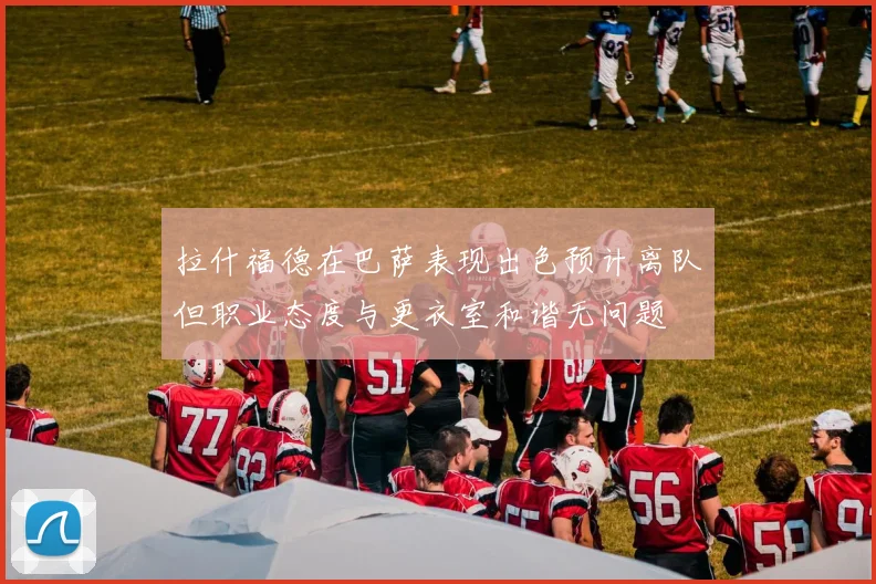 拉什福德在巴萨表现出色预计离队但职业态度与更衣室和谐无问题