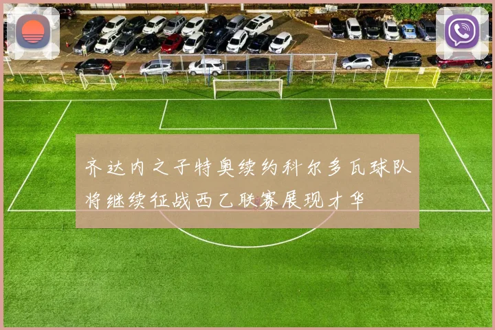 齐达内之子特奥续约科尔多瓦球队将继续征战西乙联赛展现才华