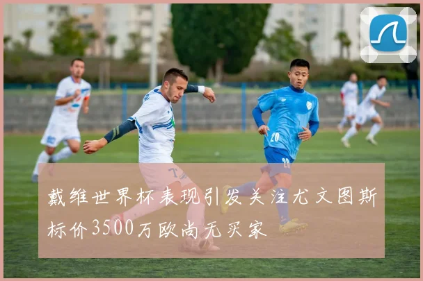 戴维世界杯表现引发关注尤文图斯标价3500万欧尚无买家