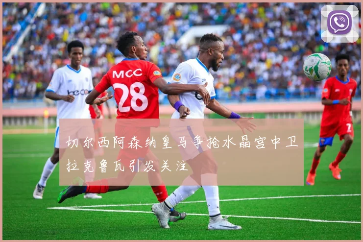 切尔西阿森纳皇马争抢水晶宫中卫拉克鲁瓦引发关注