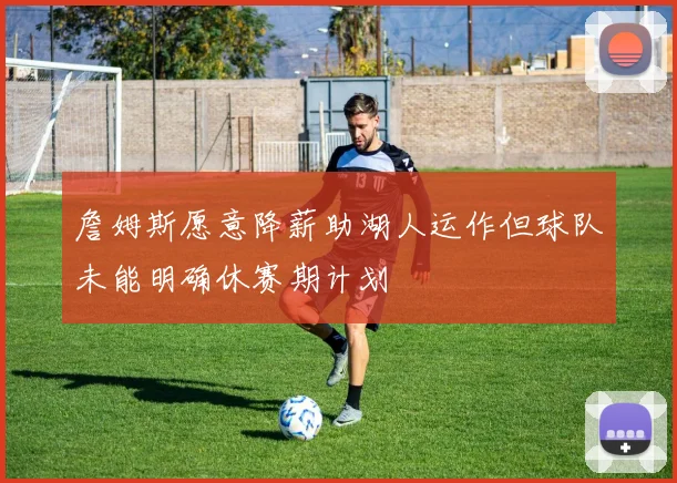 詹姆斯愿意降薪助湖人运作但球队未能明确休赛期计划