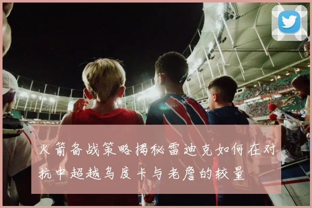 火箭备战策略揭秘雷迪克如何在对抗中超越乌度卡与老詹的较量