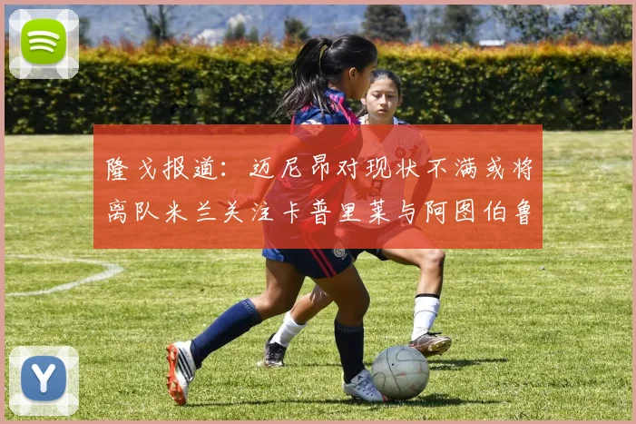 隆戈报道：迈尼昂对现状不满或将离队米兰关注卡普里莱与阿图伯鲁转会动态