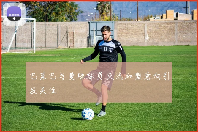 巴莱巴与曼联球员交流加盟意向引发关注