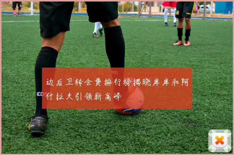 边后卫转会费排行榜揭晓库库和阿什拉夫引领新高峰